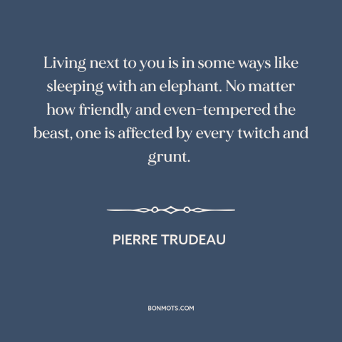 A quote by Pierre Trudeau about America and Canada: “Living next to you is in some ways like sleeping with an elephant. No…”