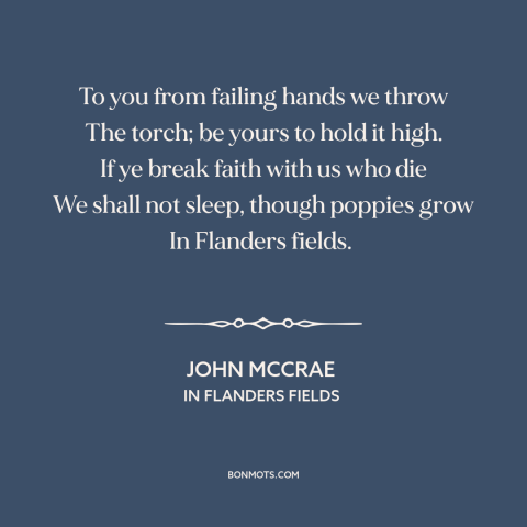 A quote by John McCrae about world war i: “To you from failing hands we throw The torch; be yours to hold it…”