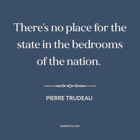 A quote by Pierre Trudeau about right to privacy: “There's no place for the state in the bedrooms of the nation.”