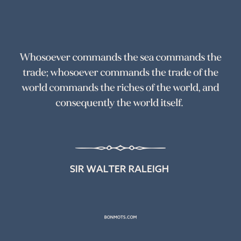 A quote by Sir Walter Raleigh about international politics: “Whosoever commands the sea commands the trade; whosoever…”