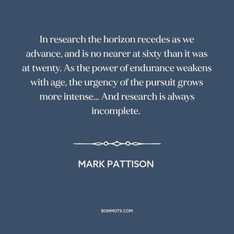 A quote by Mark Pattison about research: “In research the horizon recedes as we advance, and is no nearer at sixty…”