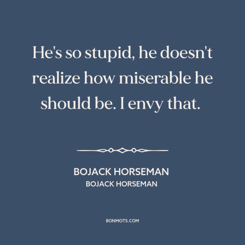 A quote from Bojack Horseman about ignorance is bliss: “He's so stupid, he doesn't realize how miserable he should be.”
