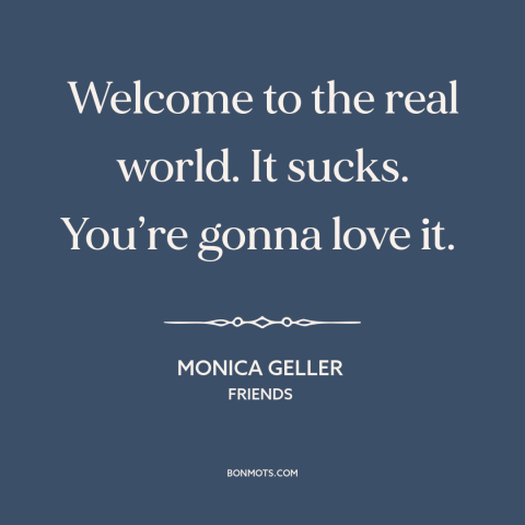 A quote from Friends about challenges of life: “Welcome to the real world. It sucks. You’re gonna love it.”