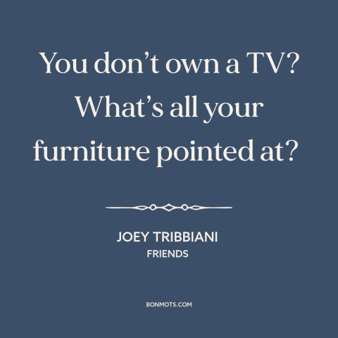 A quote from Friends about tv: “You don’t own a TV? What’s all your furniture pointed at?”