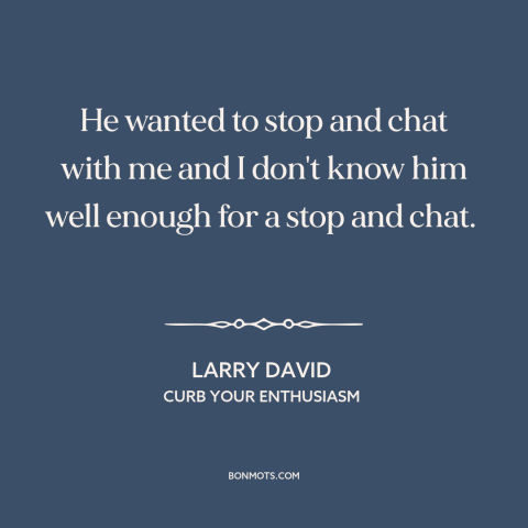 A quote from Curb Your Enthusiasm about conversation: “He wanted to stop and chat with me and I don't know him well…”