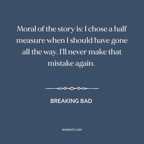 A quote from Breaking Bad about half measures: “Moral of the story is: I chose a half measure when I should have…”