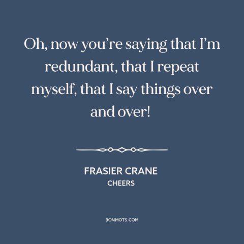 A quote from Cheers about talking too much: “Oh, now you’re saying that I’m redundant, that I repeat myself, that I say…”