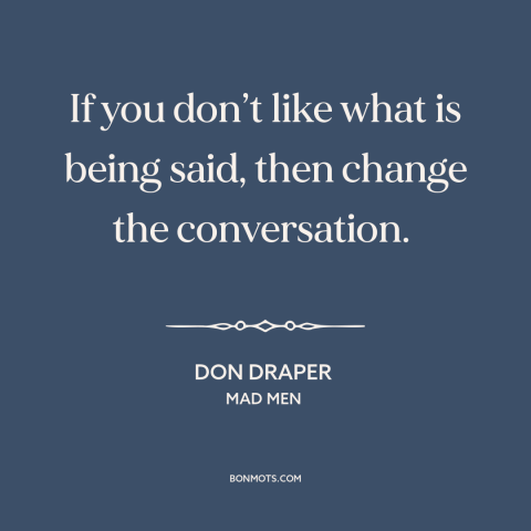 A quote from Mad Men about conversation: “If you don’t like what is being said, then change the conversation.”