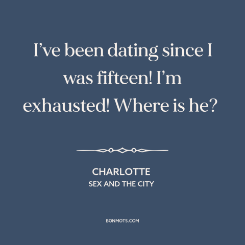 A quote from Sex and the City about looking for the one: “I’ve been dating since I was fifteen! I’m exhausted! Where is he?”