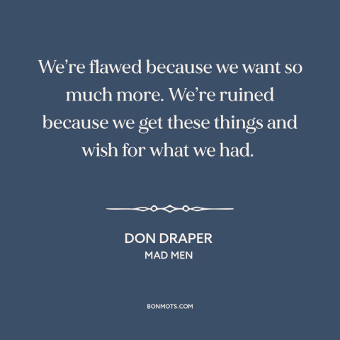 A quote from Mad Men about acquisitiveness: “We’re flawed because we want so much more. We’re ruined because we get these…”