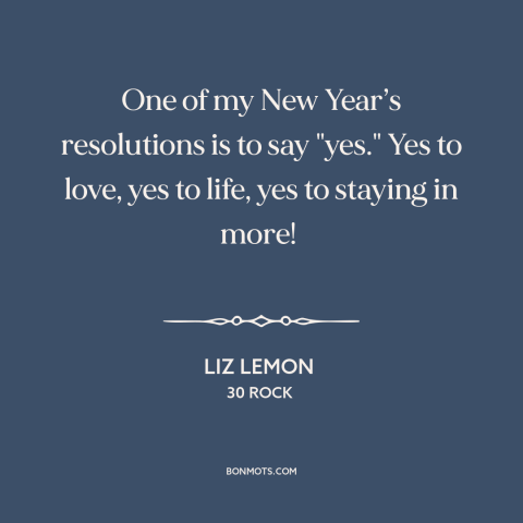 A quote from 30 Rock about new year's resolutions: “One of my New Year’s resolutions is to say "yes." Yes to love, yes…”