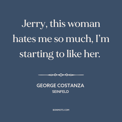 A quote from Seinfeld about dysfunctional relationships: “Jerry, this woman hates me so much, I’m starting to like her.”