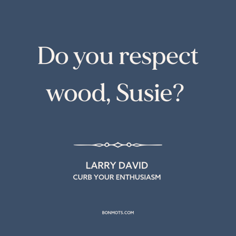 A quote from Curb Your Enthusiasm about wood: “Do you respect wood, Susie?”