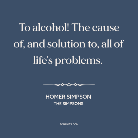 A quote from The Simpsons about alcohol: “To alcohol! The cause of, and solution to, all of life's problems.”