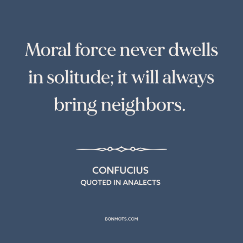 A quote by Confucius about moral progress: “Moral force never dwells in solitude; it will always bring neighbors.”