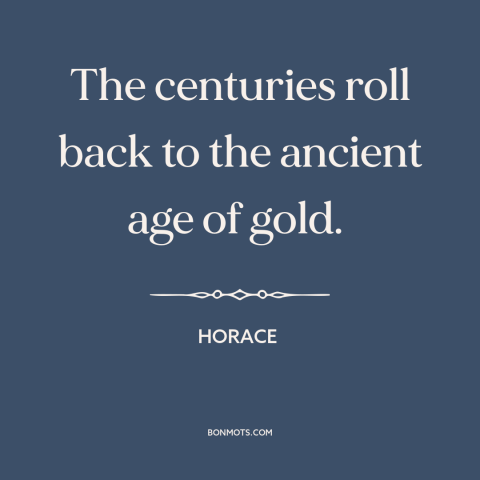 A quote by Horace about the good old days: “The centuries roll back to the ancient age of gold.”