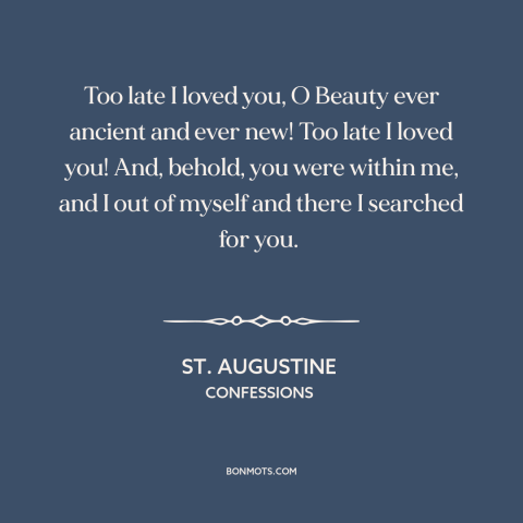 A quote by St. Augustine about loving god: “Too late I loved you, O Beauty ever ancient and ever new! Too late…”