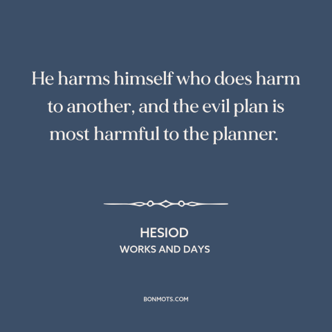 A quote by Hesiod about hurting others: “He harms himself who does harm to another, and the evil plan is most…”