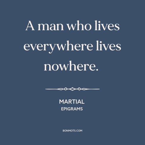 A quote by Martial about citizens of the world: “A man who lives everywhere lives nowhere.”
