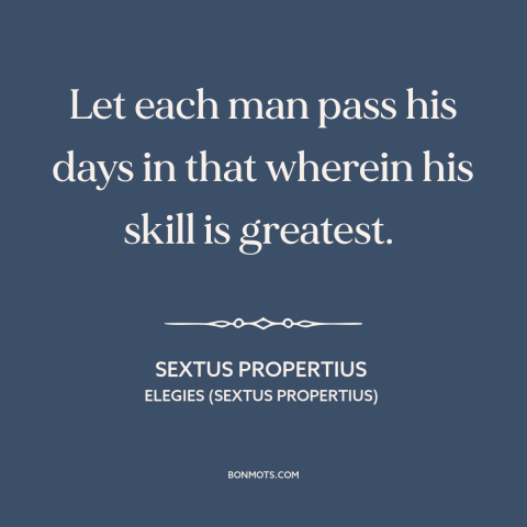 A quote by Sextus Propertius about talent: “Let each man pass his days in that wherein his skill is greatest.”