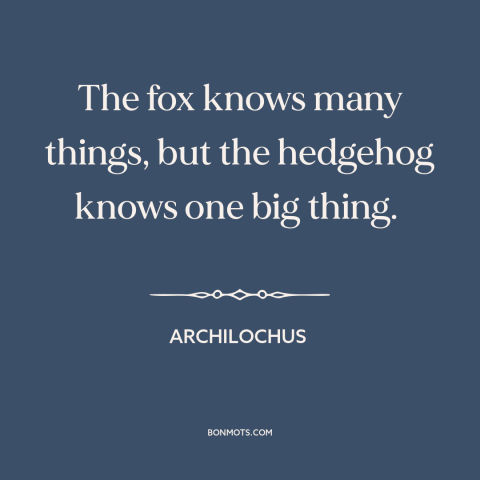 A quote by Archilochus about hedgehogs and foxes: “The fox knows many things, but the hedgehog knows one big thing.”