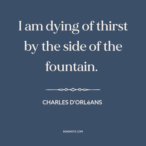 A quote by Charles d'Orléans about thirst: “I am dying of thirst by the side of the fountain.”
