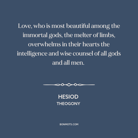 A quote by Hesiod about power of love: “Love, who is most beautiful among the immortal gods, the melter of limbs…”