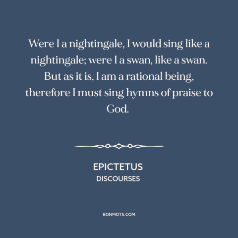 A quote by Epictetus about praising god: “Were I a nightingale, I would sing like a nightingale; were I a swan…”
