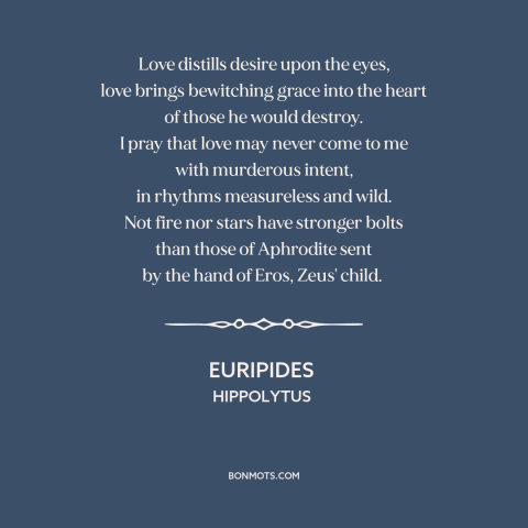 A quote by Euripides about power of love: “Love distills desire upon the eyes, love brings bewitching grace into the heart…”