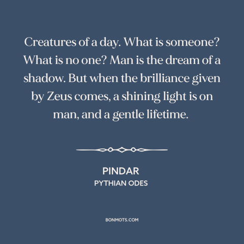 A quote by Pindar about ephemeral nature of life: “Creatures of a day. What is someone? What is no one? Man is the…”
