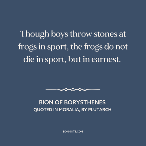 A quote by Bion about animal cruelty: “Though boys throw stones at frogs in sport, the frogs do not die in sport…”