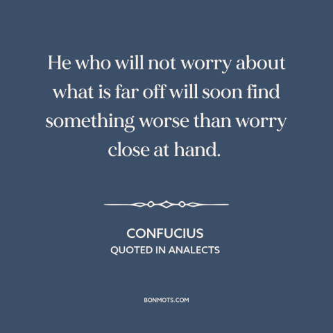 A quote by Confucius about worry: “He who will not worry about what is far off will soon find something worse than worry…”