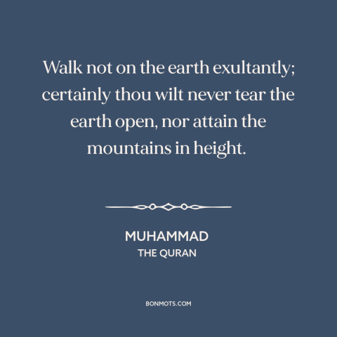 A quote by Muhammad about humility: “Walk not on the earth exultantly; certainly thou wilt never tear the earth open…”