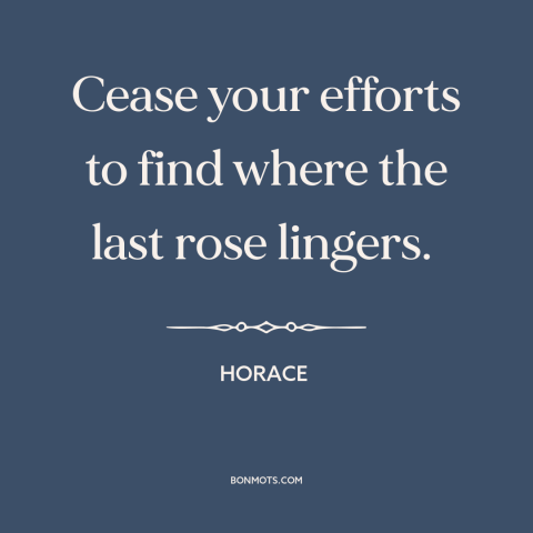A quote by Horace about contentment: “Cease your efforts to find where the last rose lingers.”