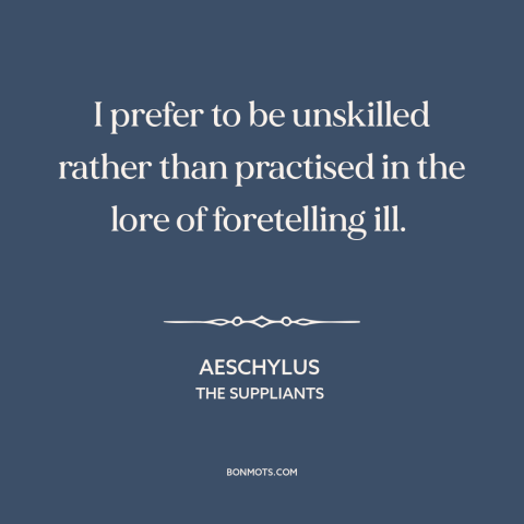 A quote by Aeschylus about ignorance is bliss: “I prefer to be unskilled rather than practised in the lore of foretelling…”