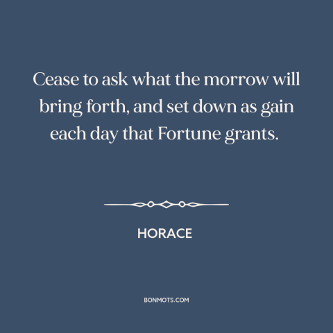 A quote by Horace about gratitude: “Cease to ask what the morrow will bring forth, and set down as gain each day that…”