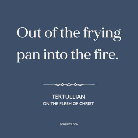 A quote by Tertullian about bad to worse: “Out of the frying pan into the fire.”