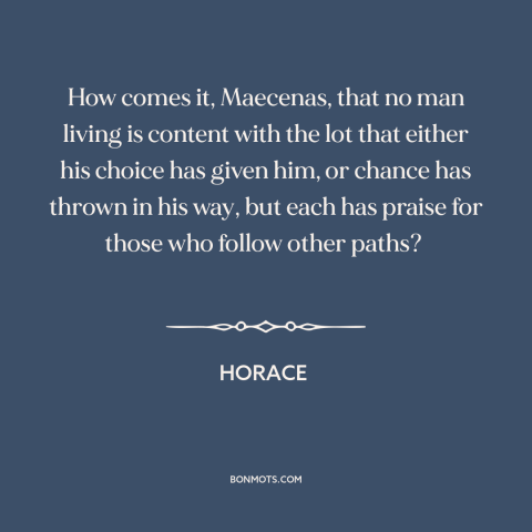 A quote by Horace about envy: “How comes it, Maecenas, that no man living is content with the lot that either his…”