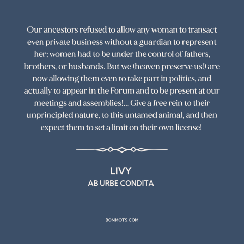 A quote by Livy about women's rights: “Our ancestors refused to allow any woman to transact even private business without a…”