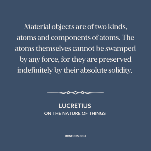 A quote by Lucretius about atomism: “Material objects are of two kinds, atoms and components of atoms. The atoms themselves…”