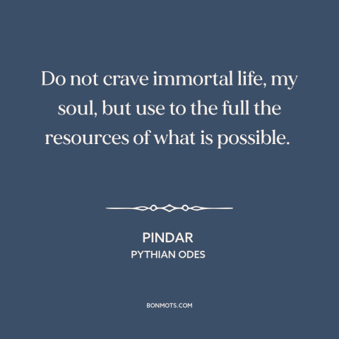 A quote by Pindar about living within one's means: “Do not crave immortal life, my soul, but use to the full the resources…”