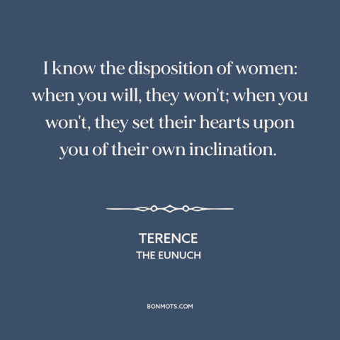 A quote by Terence about men and women: “I know the disposition of women: when you will, they won't; when you won't…”