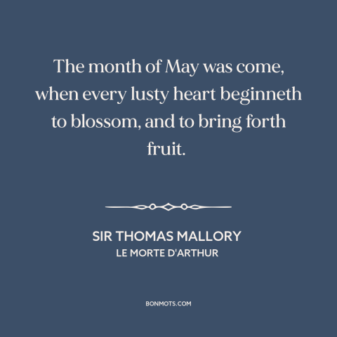 A quote by Sir Thomas Mallory about may: “The month of May was come, when every lusty heart beginneth to blossom, and…”