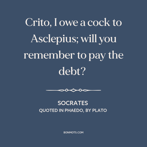 A quote by Socrates: “Crito, I owe a cock to Asclepius; will you remember to pay the debt?”