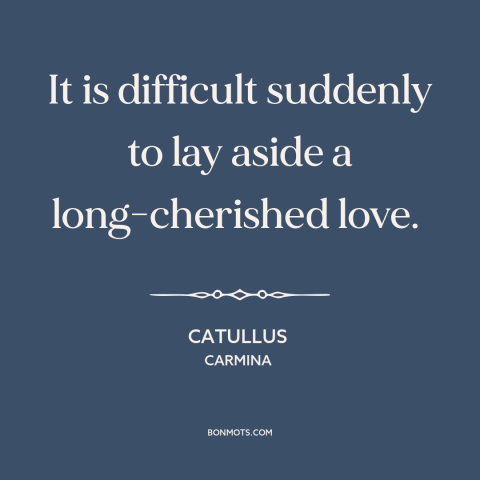 A quote by Catullus about lost love: “It is difficult suddenly to lay aside a long-cherished love.”