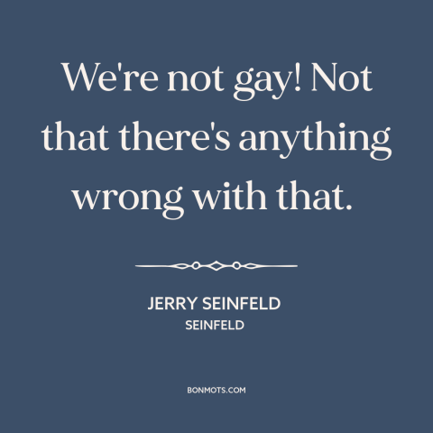 A quote by Jerry Seinfeld about being gay: “We're not gay! Not that there's anything wrong with that.”