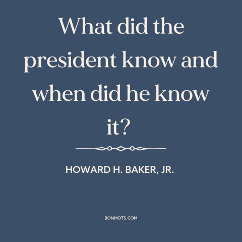 A quote by Howard H. Baker, Jr. about watergate: “What did the president know and when did he know it?”