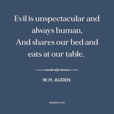 A quote by W.H. Auden about nature of evil: “Evil is unspectacular and always human, And shares our bed and eats at our…”