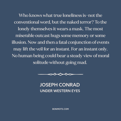 A quote by Joseph Conrad about existential solitude: “Who knows what true loneliness is—not the conventional word, but…”