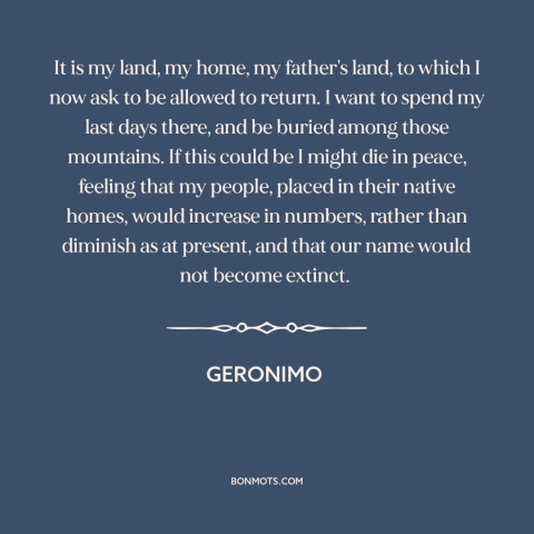 A quote by Geronimo about home: “It is my land, my home, my father's land, to which I now ask to be allowed…”